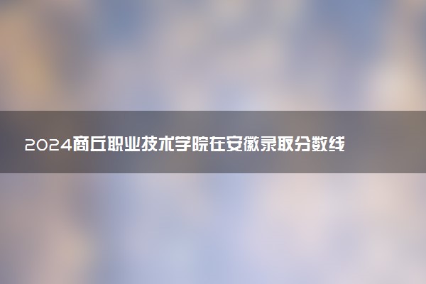 2024商丘职业技术学院在安徽录取分数线 各专业分数及位次