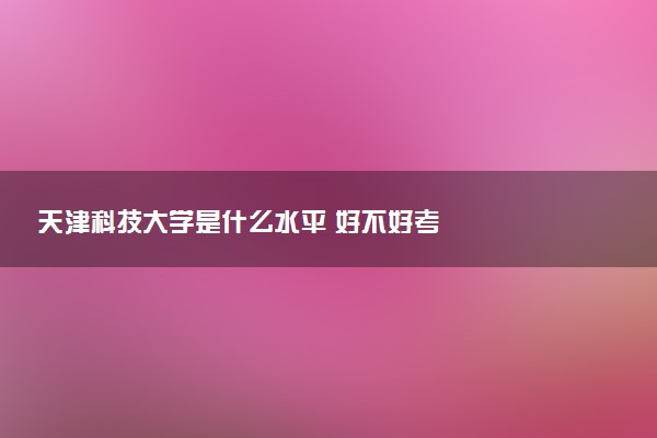 天津科技大学是什么水平 好不好考