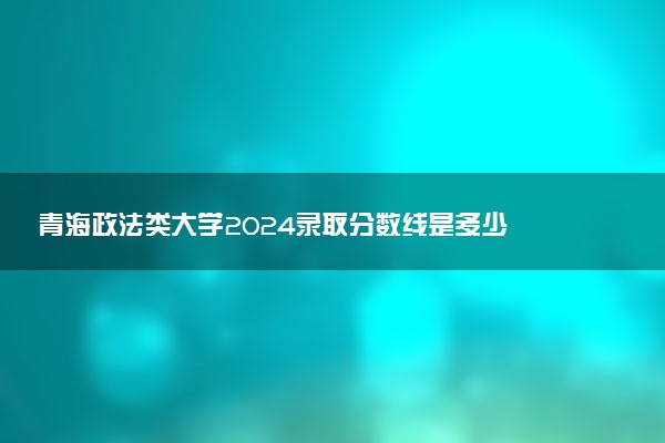 青海政法类大学2024录取分数线是多少 什么学校好