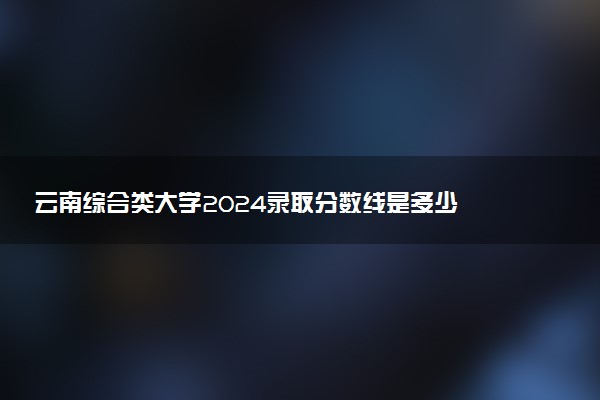 云南综合类大学2024录取分数线是多少 什么学校好