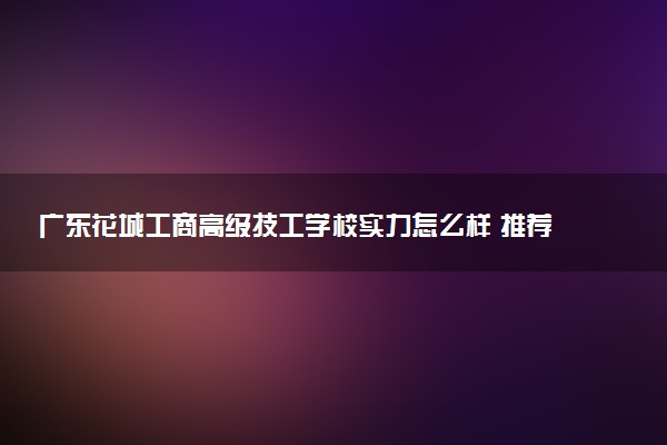 广东花城工商高级技工学校实力怎么样 推荐选择吗
