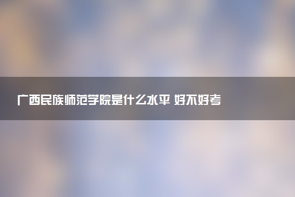 广西民族师范学院是什么水平 好不好考
