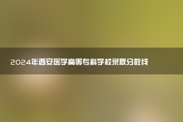 2024年西安医学高等专科学校录取分数线是多少 各省最低分数线及位次