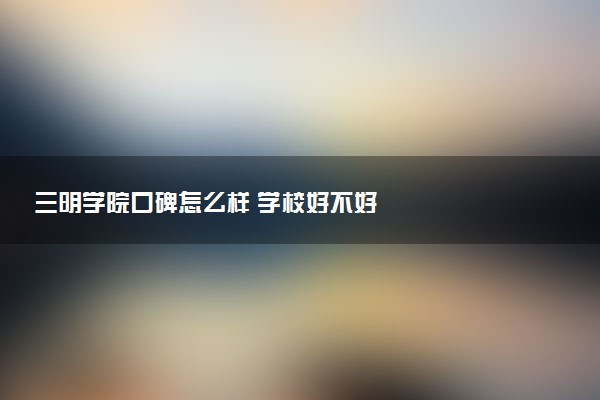 三明学院口碑怎么样 学校好不好