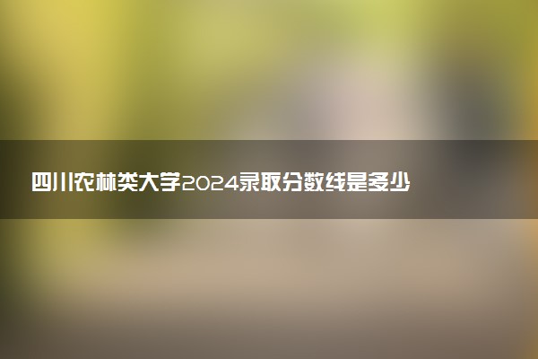 四川农林类大学2024录取分数线是多少 什么学校好
