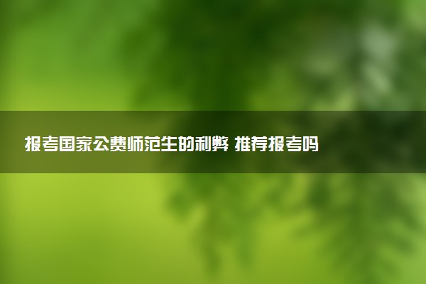 报考国家公费师范生的利弊 推荐报考吗