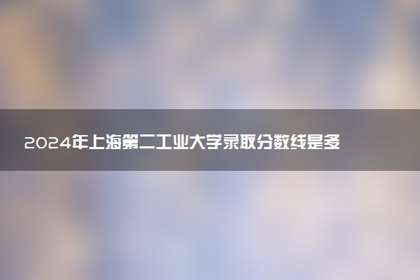 2024年上海第二工业大学录取分数线是多少 各省最低分数线及位次