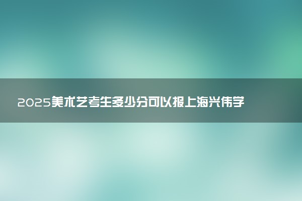 2025美术艺考生多少分可以报上海兴伟学院