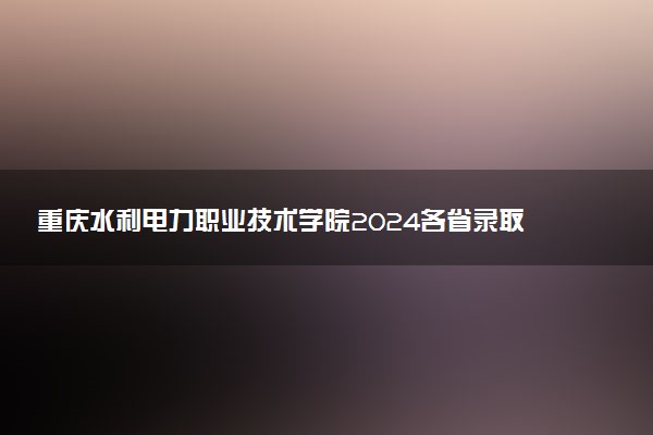 重庆水利电力职业技术学院2024各省录取分数线及最低位次是多少