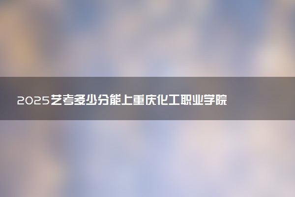 2025艺考多少分能上重庆化工职业学院 最低分数线是多少