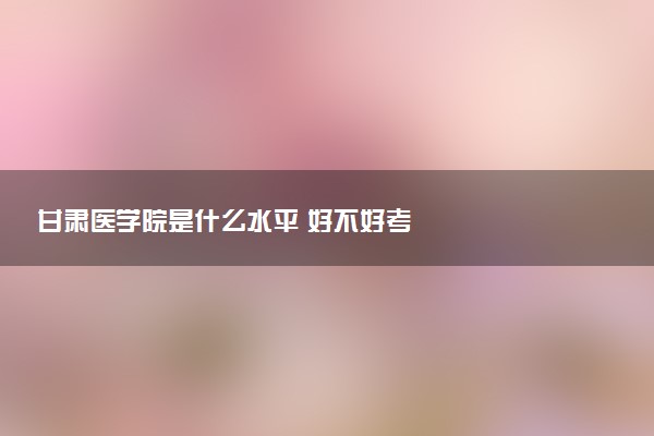 甘肃医学院是什么水平 好不好考