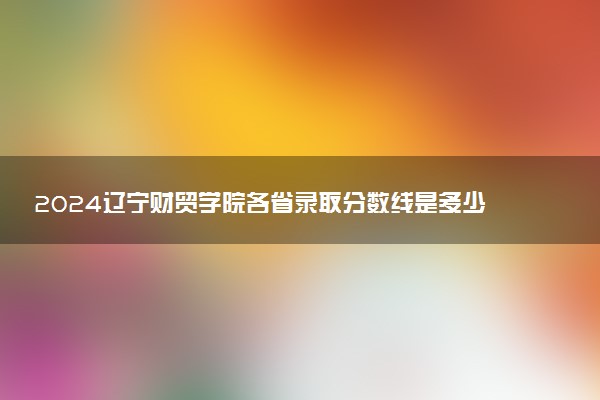 2024辽宁财贸学院各省录取分数线是多少 最低分及位次