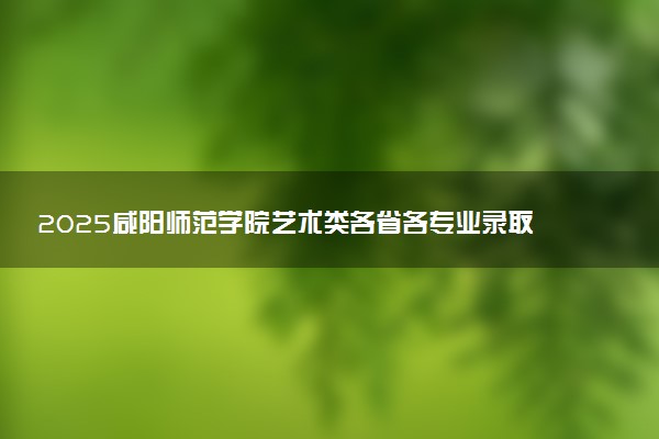 2025咸阳师范学院艺术类各省各专业录取分数线汇总