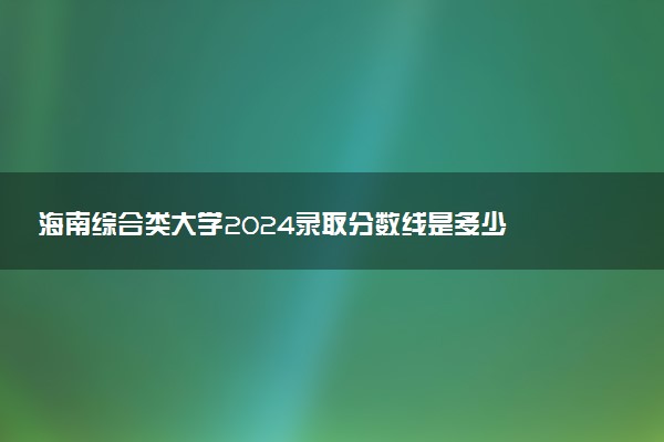 海南综合类大学2024录取分数线是多少 什么学校好