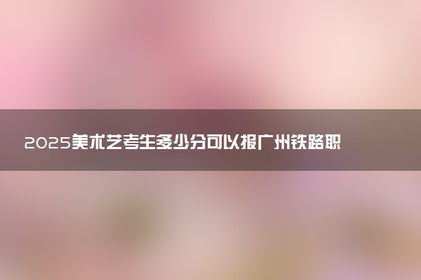 2025美术艺考生多少分可以报广州铁路职业技术学院