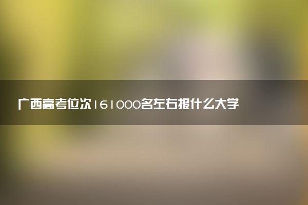 广西高考位次161000名左右报什么大学好（2025年参考）