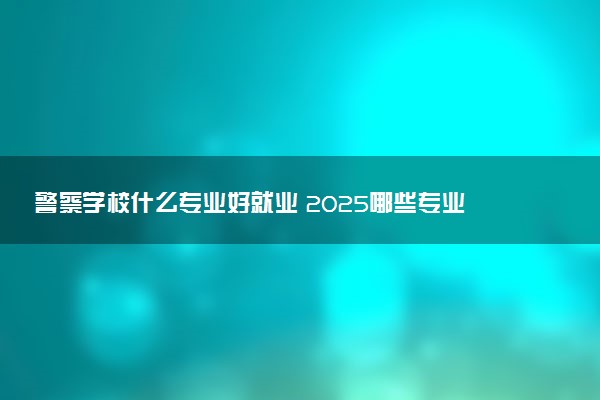 警察学校什么专业好就业 2025哪些专业有前途