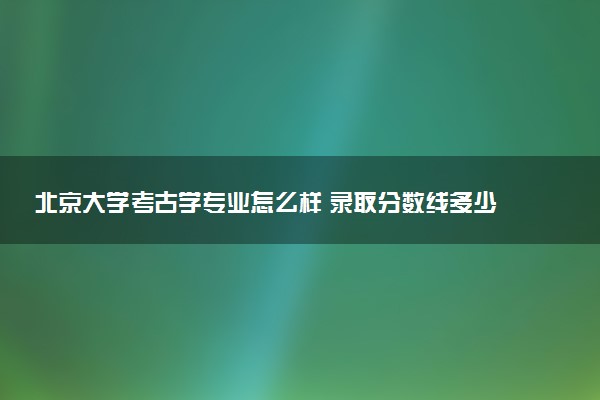 北京大学考古学专业怎么样 录取分数线多少