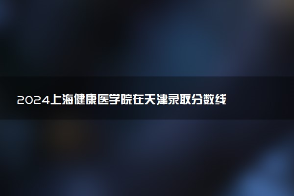 2024上海健康医学院在天津录取分数线 各专业分数及位次