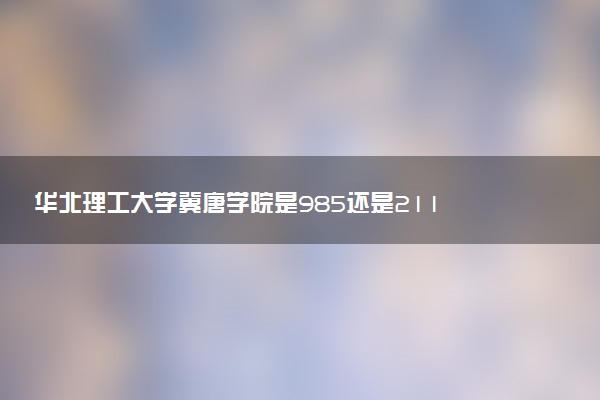 华北理工大学冀唐学院是985还是211 含金量怎么样