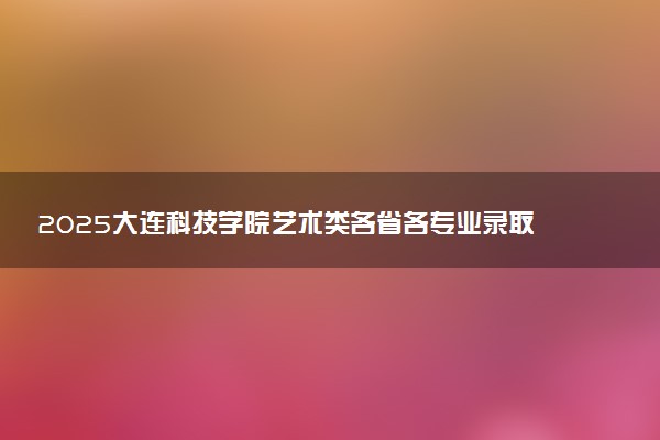 2025大连科技学院艺术类各省各专业录取分数线汇总