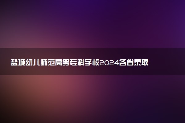 盐城幼儿师范高等专科学校2024各省录取分数线及最低位次是多少