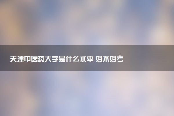 天津中医药大学是什么水平 好不好考