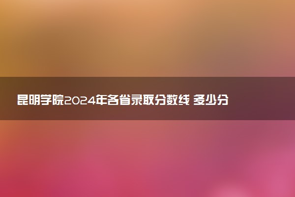 昆明学院2024年各省录取分数线 多少分能考上
