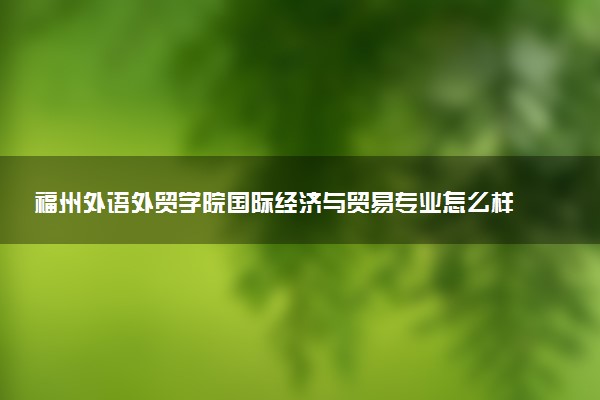 福州外语外贸学院国际经济与贸易专业怎么样 录取分数线多少