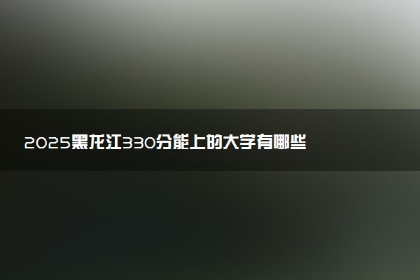 2025黑龙江330分能上的大学有哪些 可以报考院校名单