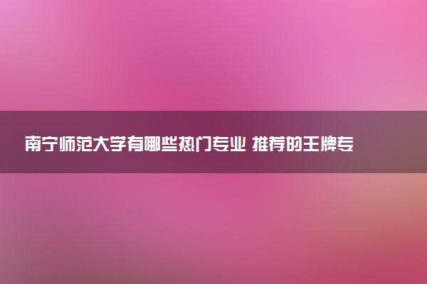 南宁师范大学有哪些热门专业 推荐的王牌专业