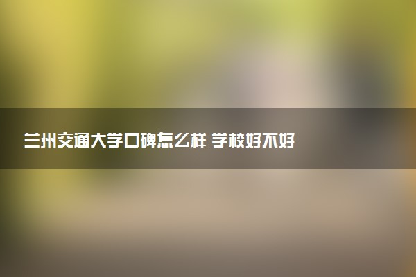 兰州交通大学口碑怎么样 学校好不好