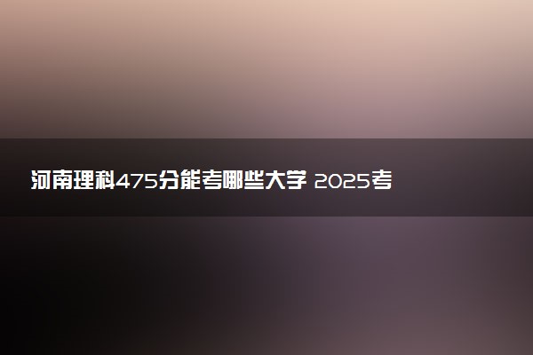 河南理科475分能考哪些大学 2025考生稳上的大学名单