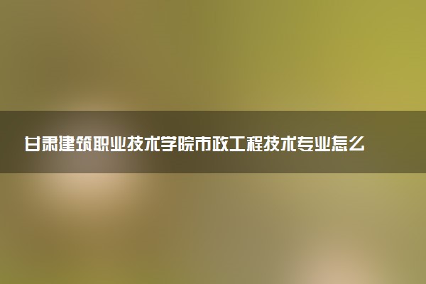 甘肃建筑职业技术学院市政工程技术专业怎么样 录取分数线多少
