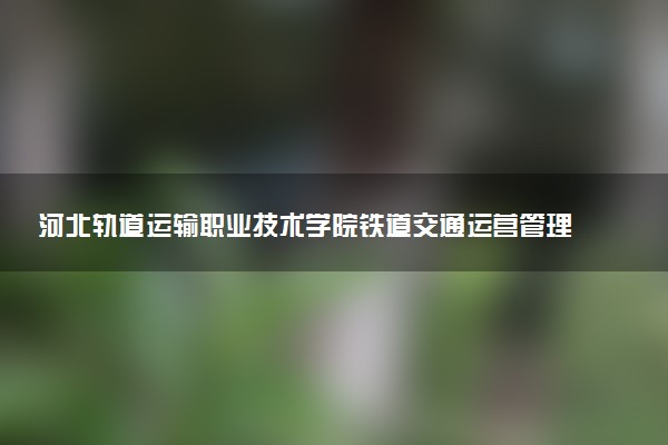 河北轨道运输职业技术学院铁道交通运营管理专业怎么样 录取分数线多少