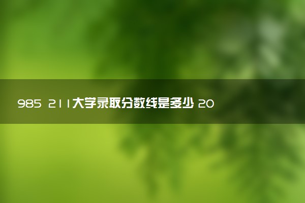 985 211大学录取分数线是多少 2025多少分能考上