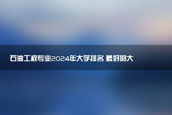 石油工程专业2024年大学排名 最好的大学排行榜