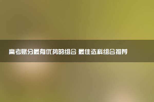 高考赋分最有优势的组合 最佳选科组合推荐