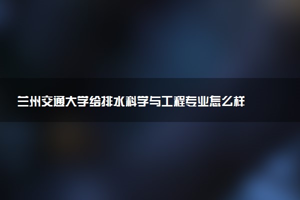 兰州交通大学给排水科学与工程专业怎么样 录取分数线多少
