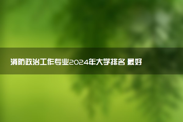 消防政治工作专业2024年大学排名 最好的大学排行榜