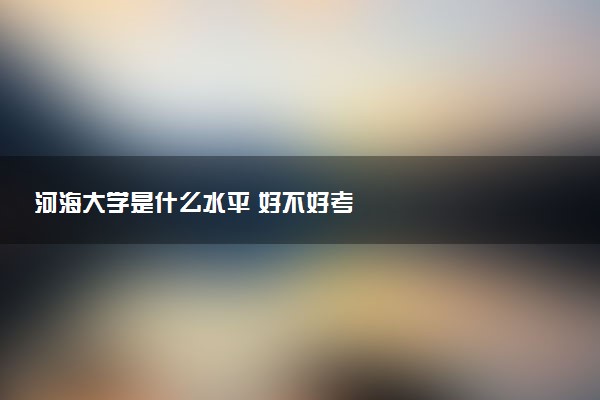 河海大学是什么水平 好不好考