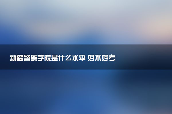 新疆警察学院是什么水平 好不好考