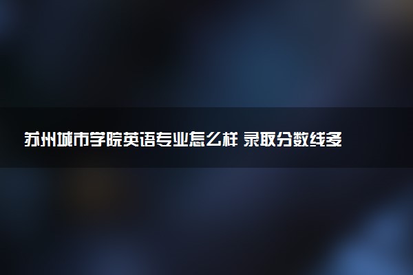 苏州城市学院英语专业怎么样 录取分数线多少