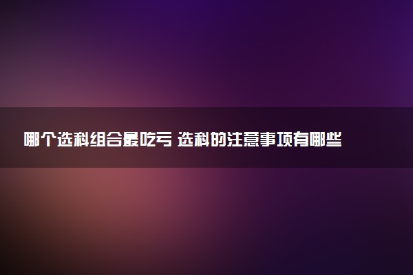 哪个选科组合最吃亏 选科的注意事项有哪些