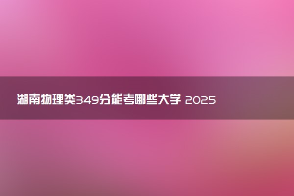 湖南物理类349分能考哪些大学 2025考生稳上的大学名单