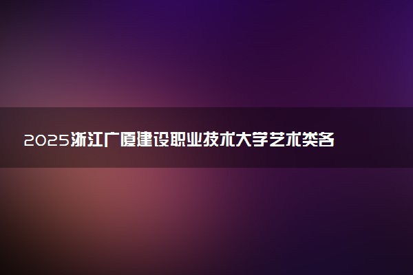 2025浙江广厦建设职业技术大学艺术类各省各专业录取分数线汇总
