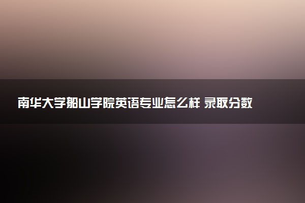 南华大学船山学院英语专业怎么样 录取分数线多少