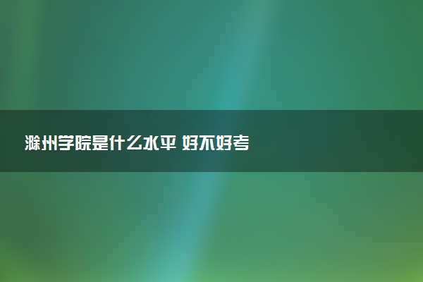 滁州学院是什么水平 好不好考