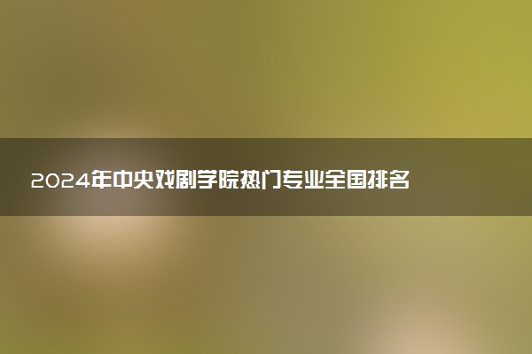 2024年中央戏剧学院热门专业全国排名 有哪些专业比较好