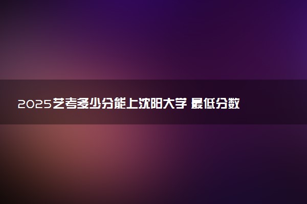 2025艺考多少分能上沈阳大学 最低分数线是多少